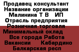 Продавец-консультант › Название организации ­ Малинина Т.В., ИП › Отрасль предприятия ­ Розничная торговля › Минимальный оклад ­ 1 - Все города Работа » Вакансии   . Кабардино-Балкарская респ.